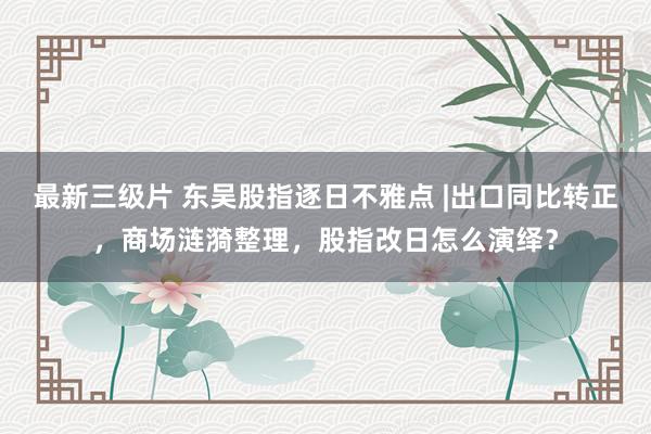 最新三级片 东吴股指逐日不雅点 |出口同比转正，商场涟漪整理，股指改日怎么演绎？