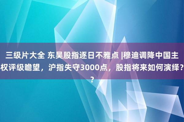 三级片大全 东吴股指逐日不雅点 |穆迪调降中国主权评级瞻望，沪指失守3000点，股指将来如何演绎？