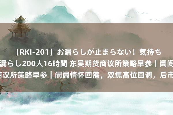 【RKI-201】お漏らしが止まらない！気持ちよすぎる失禁・羞恥お漏らし200人16時間 东吴期货商议所策略早参｜阛阓情怀回落，双焦高位回调，后市怎样看？