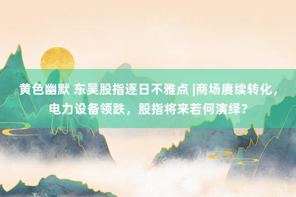 黄色幽默 东吴股指逐日不雅点 |商场赓续转化，电力设备领跌，股指将来若何演绎？