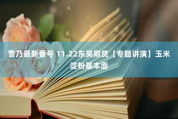 雪乃最新番号 11.22东吴期货【专题讲演】玉米淀粉基本面