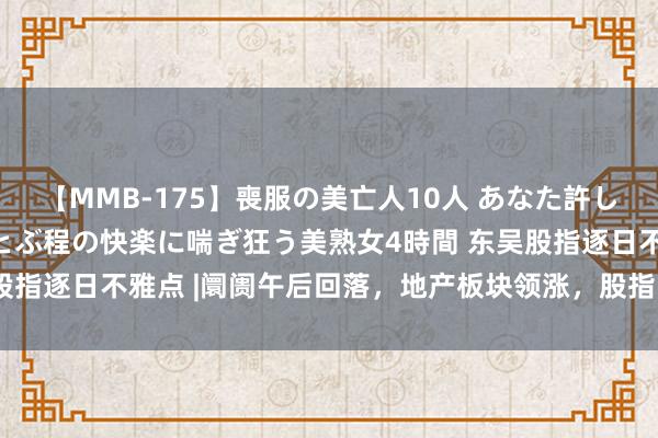 【MMB-175】喪服の美亡人10人 あなた許してください 意識がぶっとぶ程の快楽に喘ぎ狂う美熟女4時間 东吴股指逐日不雅点 |阛阓午后回落，地产板块领涨，股指改日如何演绎？