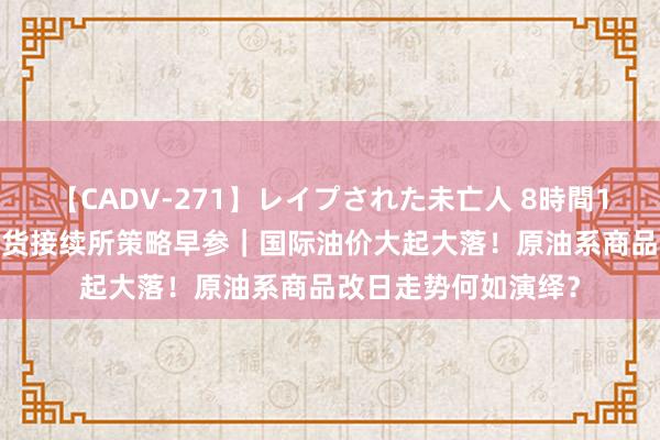 【CADV-271】レイプされた未亡人 8時間100連発！！ 东吴期货接续所策略早参｜国际油价大起大落！原油系商品改日走势何如演绎？