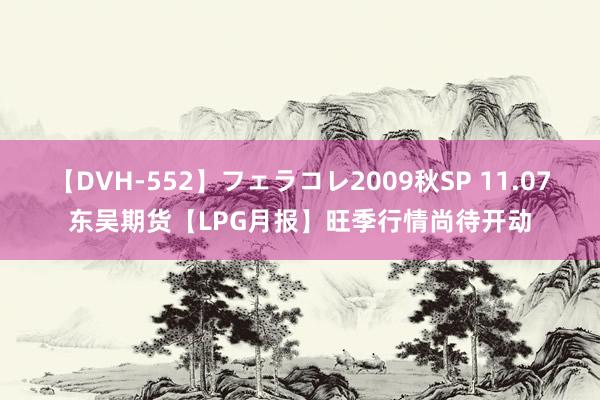 【DVH-552】フェラコレ2009秋SP 11.07东吴期货【LPG月报】旺季行情尚待开动