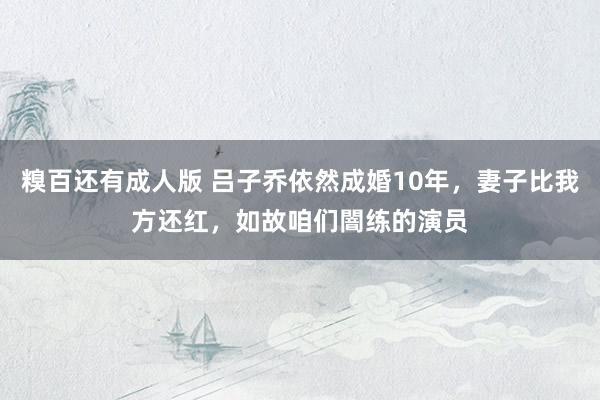 糗百还有成人版 吕子乔依然成婚10年，妻子比我方还红，如故咱们闇练的演员