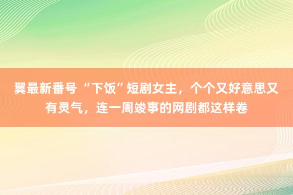 翼最新番号 “下饭”短剧女主，个个又好意思又有灵气，连一周竣事的网剧都这样卷