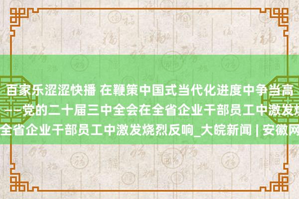 百家乐涩涩快播 在鞭策中国式当代化进度中争当高质地发展“新力量”  ——党的二十届三中全会在全省企业干部员工中激发烧烈反响_大皖新闻 | 安徽网