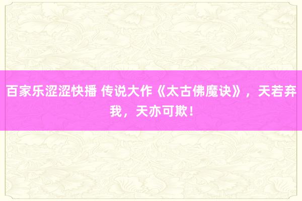 百家乐涩涩快播 传说大作《太古佛魔诀》，天若弃我，天亦可欺！