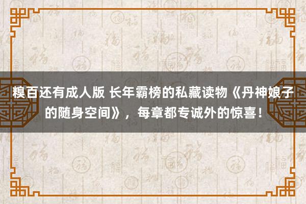 糗百还有成人版 长年霸榜的私藏读物《丹神娘子的随身空间》，每章都专诚外的惊喜！