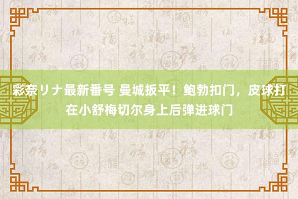 彩奈リナ最新番号 曼城扳平！鲍勃扣门，皮球打在小舒梅切尔身上后弹进球门