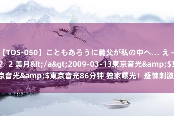 【TOS-050】こともあろうに義父が私の中へ… え～中出しなのぉ～！？ 2 美月</a>2009-03-13東京音光&$東京音光86分钟 独家曝光！蹙悚刺激的荒芜视频！