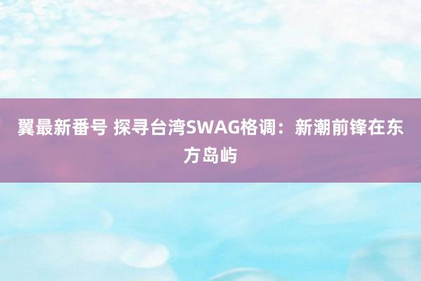 翼最新番号 探寻台湾SWAG格调：新潮前锋在东方岛屿