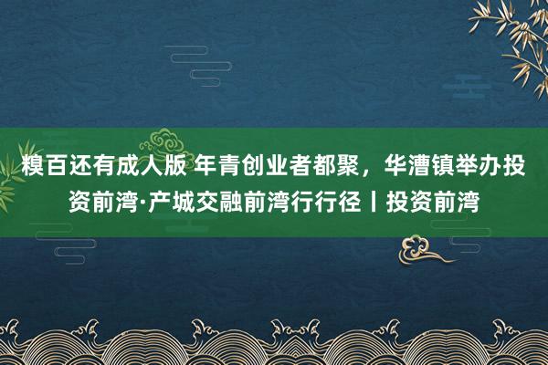 糗百还有成人版 年青创业者都聚，华漕镇举办投资前湾·产城交融前湾行行径丨投资前湾