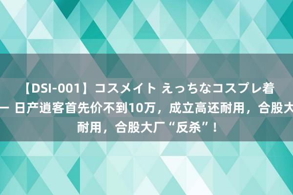 【DSI-001】コスメイト えっちなコスプレ着エロムービー 日产逍客首先价不到10万，成立高还耐用，合股大厂“反杀”！