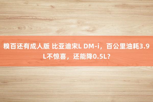 糗百还有成人版 比亚迪宋L DM-i，百公里油耗3.9L不惊喜，还能降0.5L？