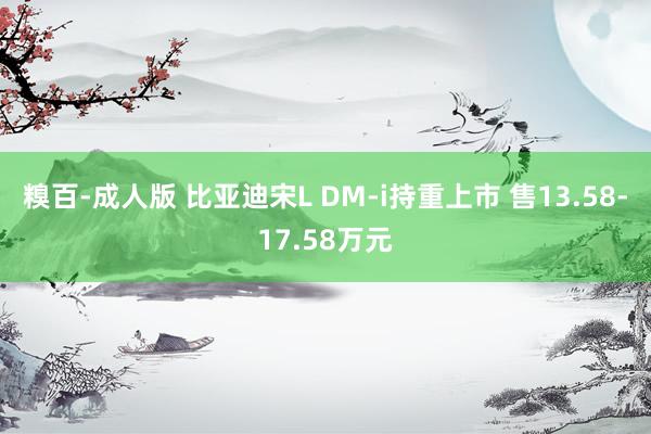 糗百-成人版 比亚迪宋L DM-i持重上市 售13.58-17.58万元