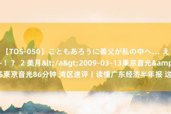 【TOS-050】こともあろうに義父が私の中へ… え～中出しなのぉ～！？ 2 美月</a>2009-03-13東京音光&$東京音光86分钟 湾区速评丨读懂广东经济半年报 这件“小事”折射三个要道变化