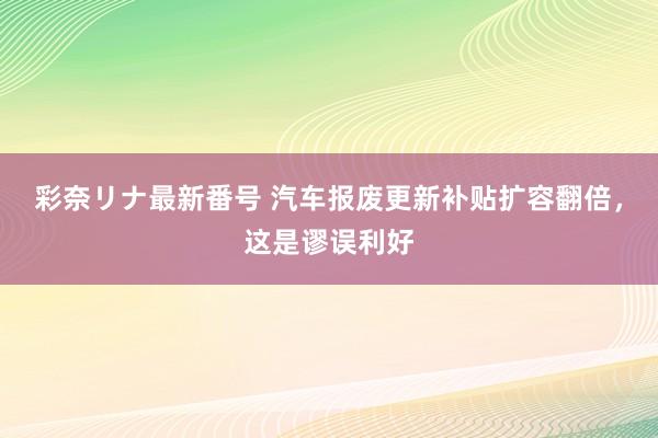 彩奈リナ最新番号 汽车报废更新补贴扩容翻倍，这是谬误利好