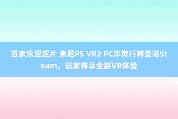 百家乐涩涩片 索尼PS VR2 PC诈欺行将登陆Steam，玩家将享全新VR体验