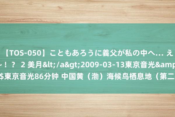 【TOS-050】こともあろうに義父が私の中へ… え～中出しなのぉ～！？ 2 美月</a>2009-03-13東京音光&$東京音光86分钟 中国黄（渤）海候鸟栖息地（第二期）被列入《宇宙遗产名录》