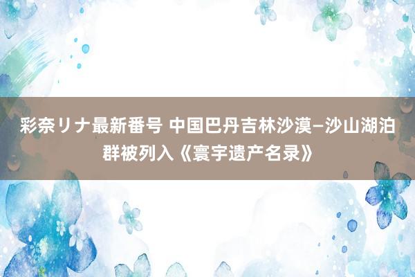 彩奈リナ最新番号 中国巴丹吉林沙漠—沙山湖泊群被列入《寰宇遗产名录》