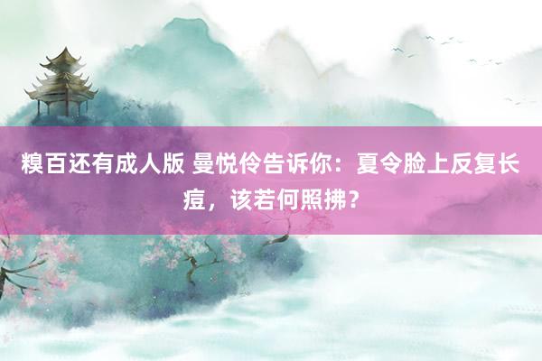 糗百还有成人版 曼悦伶告诉你：夏令脸上反复长痘，该若何照拂？