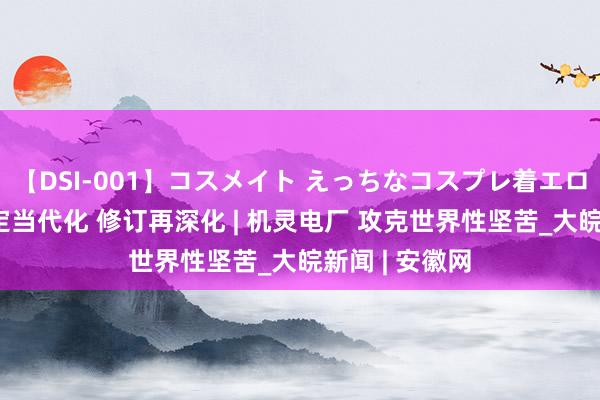 【DSI-001】コスメイト えっちなコスプレ着エロムービー 锚定当代化 修订再深化 | 机灵电厂 攻克世界性坚苦_大皖新闻 | 安徽网