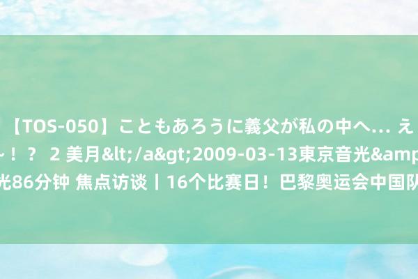 【TOS-050】こともあろうに義父が私の中へ… え～中出しなのぉ～！？ 2 美月</a>2009-03-13東京音光&$東京音光86分钟 焦点访谈丨16个比赛日！巴黎奥运会中国队这些赛事值得期待_大皖新闻 | 安徽网