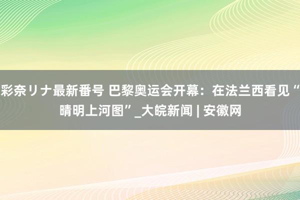 彩奈リナ最新番号 巴黎奥运会开幕：在法兰西看见“晴明上河图”_大皖新闻 | 安徽网