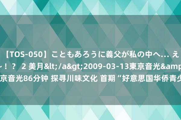 【TOS-050】こともあろうに義父が私の中へ… え～中出しなのぉ～！？ 2 美月</a>2009-03-13東京音光&$東京音光86分钟 探寻川味文化 首期“好意思国华侨青少年巴蜀文化品悟之旅”在川开动