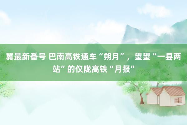 翼最新番号 巴南高铁通车“朔月”，望望“一县两站”的仪陇高铁“月报”