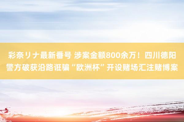 彩奈リナ最新番号 涉案金额800余万！四川德阳警方破获沿路诳骗“欧洲杯”开设赌场汇注赌博案