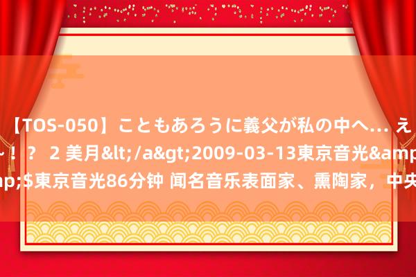 【TOS-050】こともあろうに義父が私の中へ… え～中出しなのぉ～！？ 2 美月</a>2009-03-13東京音光&$東京音光86分钟 闻名音乐表面家、熏陶家，中央音乐学院训导段平泰谢世