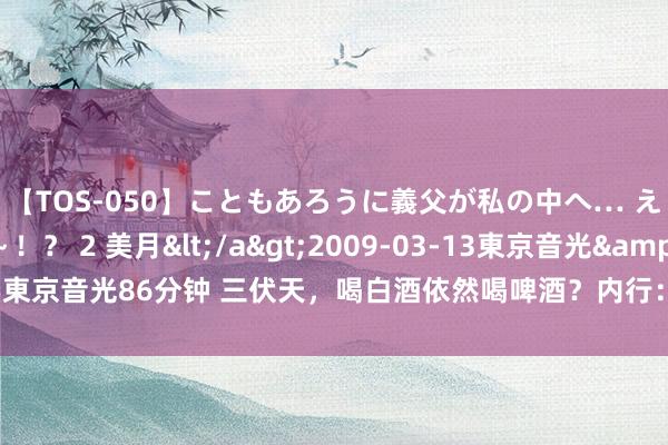 【TOS-050】こともあろうに義父が私の中へ… え～中出しなのぉ～！？ 2 美月</a>2009-03-13東京音光&$東京音光86分钟 三伏天，喝白酒依然喝啤酒？内行：不管喝啥，谨记“2喝2不喝”