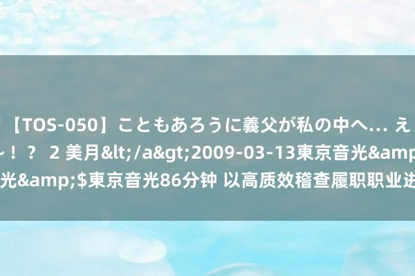 【TOS-050】こともあろうに義父が私の中へ… え～中出しなのぉ～！？ 2 美月</a>2009-03-13東京音光&$東京音光86分钟 以高质效稽查履职职业进一步全面深远纠正