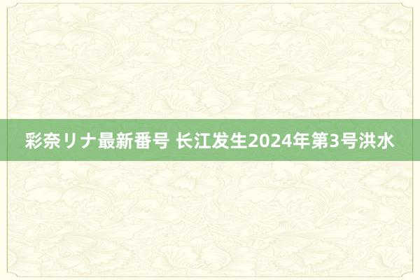 彩奈リナ最新番号 长江发生2024年第3号洪水