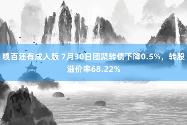 糗百还有成人版 7月30日团聚转债下降0.5%，转股溢价率68.22%