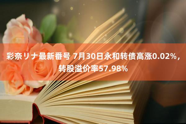 彩奈リナ最新番号 7月30日永和转债高涨0.02%，转股溢价率57.98%