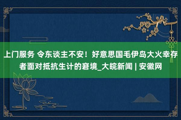 上门服务 令东谈主不安！好意思国毛伊岛大火幸存者面对抵抗生计的窘境_大皖新闻 | 安徽网