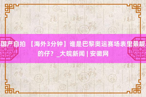 国产自拍 【海外3分钟】谁是巴黎奥运赛场表里最靓的仔？_大皖新闻 | 安徽网