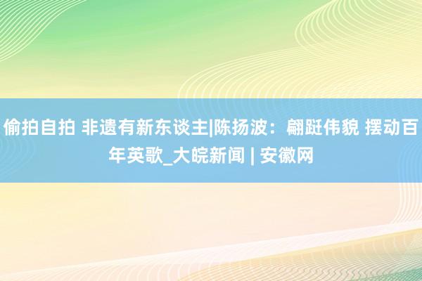 偷拍自拍 非遗有新东谈主|陈扬波：翩跹伟貌 摆动百年英歌_大皖新闻 | 安徽网