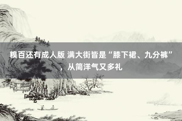 糗百还有成人版 满大街皆是“膝下裙、九分裤”，从简洋气又多礼