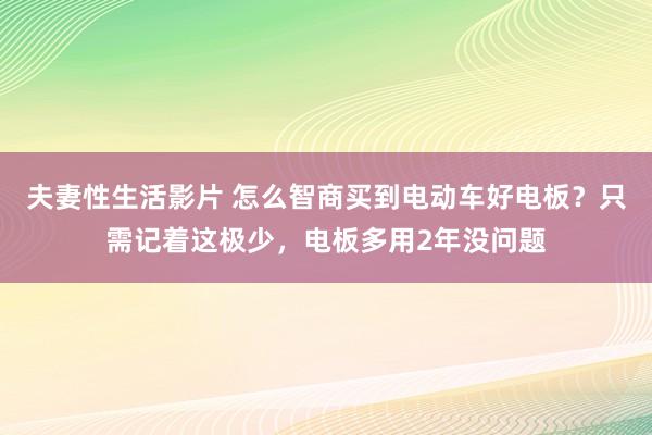 夫妻性生活影片 怎么智商买到电动车好电板？只需记着这极少，电板多用2年没问题