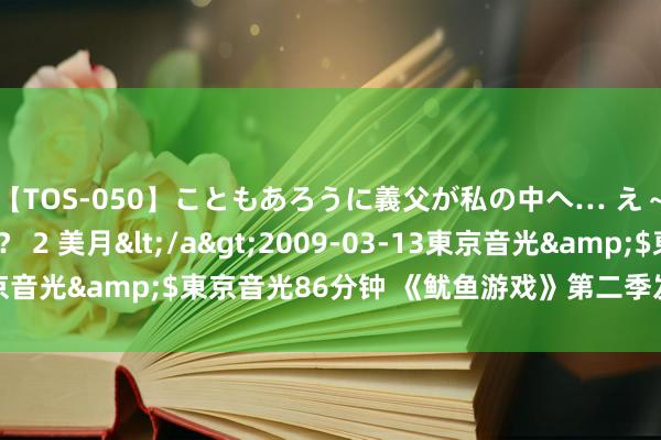 【TOS-050】こともあろうに義父が私の中へ… え～中出しなのぉ～！？ 2 美月</a>2009-03-13東京音光&$東京音光86分钟 《鱿鱼游戏》第二季发布先导预报