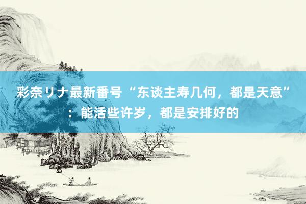 彩奈リナ最新番号 “东谈主寿几何，都是天意”：能活些许岁，都是安排好的