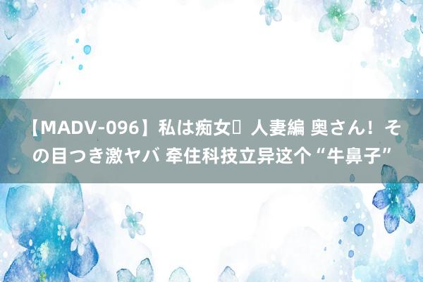 【MADV-096】私は痴女・人妻編 奥さん！その目つき激ヤバ 牵住科技立异这个“牛鼻子”