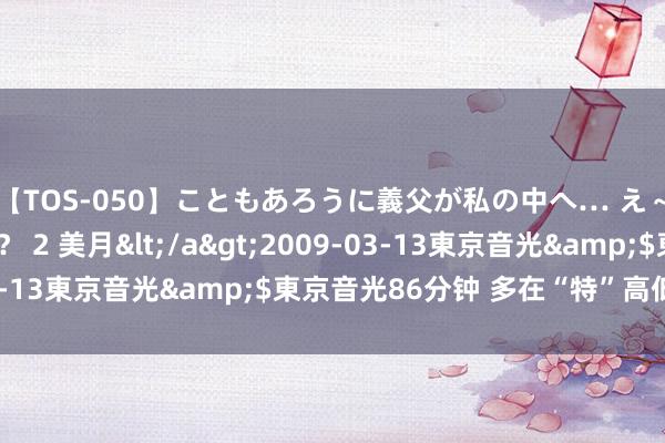 【TOS-050】こともあろうに義父が私の中へ… え～中出しなのぉ～！？ 2 美月</a>2009-03-13東京音光&$東京音光86分钟 多在“特”高低功夫