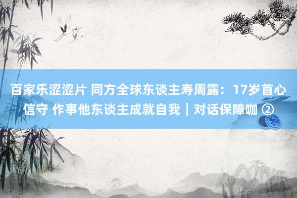 百家乐涩涩片 同方全球东谈主寿周露：17岁首心信守 作事他东谈主成就自我｜对话保障咖 ②