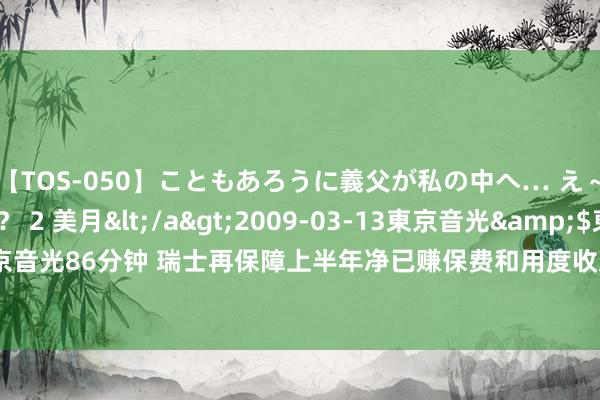 【TOS-050】こともあろうに義父が私の中へ… え～中出しなのぉ～！？ 2 美月</a>2009-03-13東京音光&$東京音光86分钟 瑞士再保障上半年净已赚保费和用度收入212亿好意思元 同比增1.9%