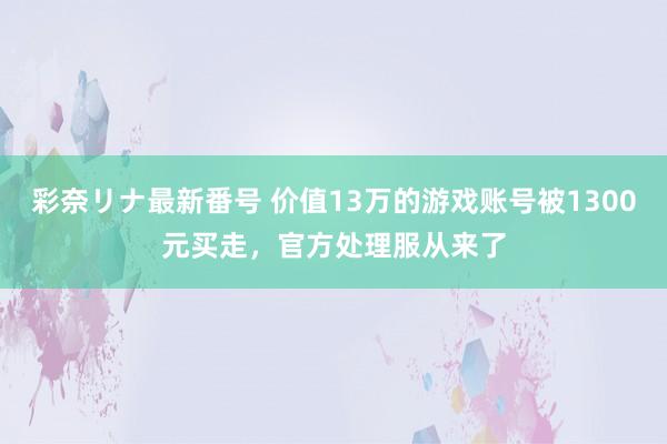 彩奈リナ最新番号 价值13万的游戏账号被1300元买走，官方处理服从来了